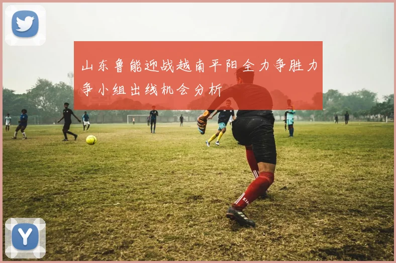 山东鲁能迎战越南平阳全力争胜力争小组出线机会分析