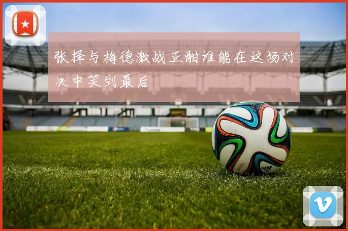 张择与梅德激战正酣谁能在这场对决中笑到最后