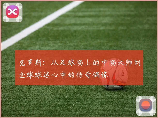 克罗斯：从足球场上的中场大师到全球球迷心中的传奇偶像