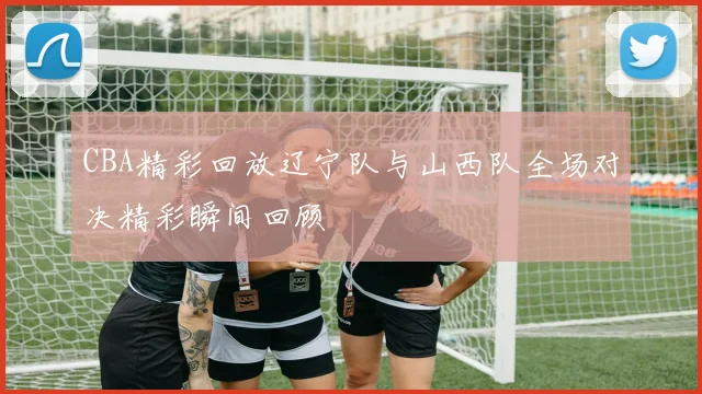 CBA精彩回放辽宁队与山西队全场对决精彩瞬间回顾