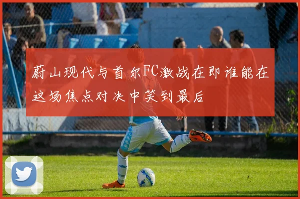 蔚山现代与首尔FC激战在即谁能在这场焦点对决中笑到最后