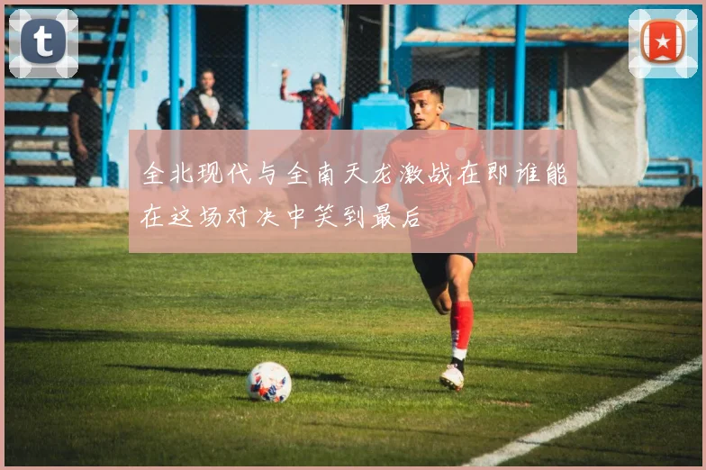全北现代与全南天龙激战在即谁能在这场对决中笑到最后