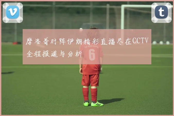 摩洛哥对阵伊朗精彩直播尽在CCTV全程报道与分析