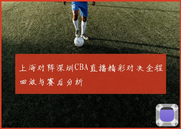 上海对阵深圳CBA直播精彩对决全程回放与赛后分析