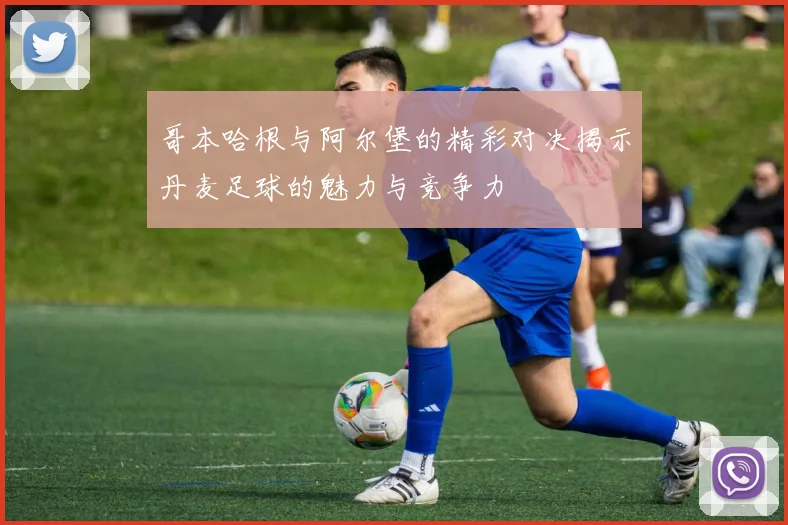 哥本哈根与阿尔堡的精彩对决揭示丹麦足球的魅力与竞争力