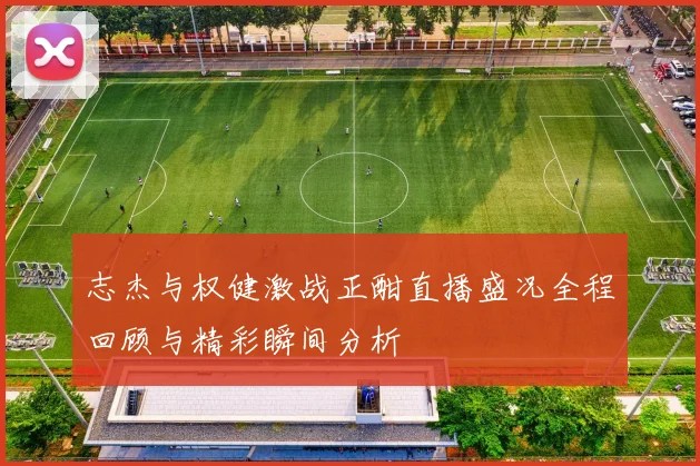志杰与权健激战正酣直播盛况全程回顾与精彩瞬间分析