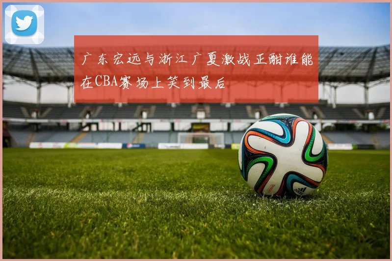 广东宏远与浙江广夏激战正酣谁能在CBA赛场上笑到最后