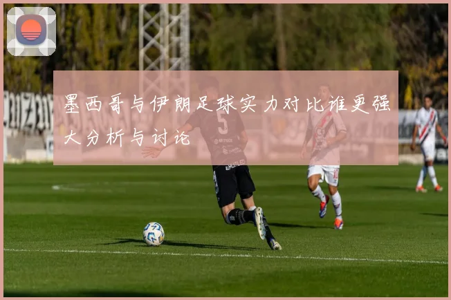 墨西哥与伊朗足球实力对比谁更强大分析与讨论