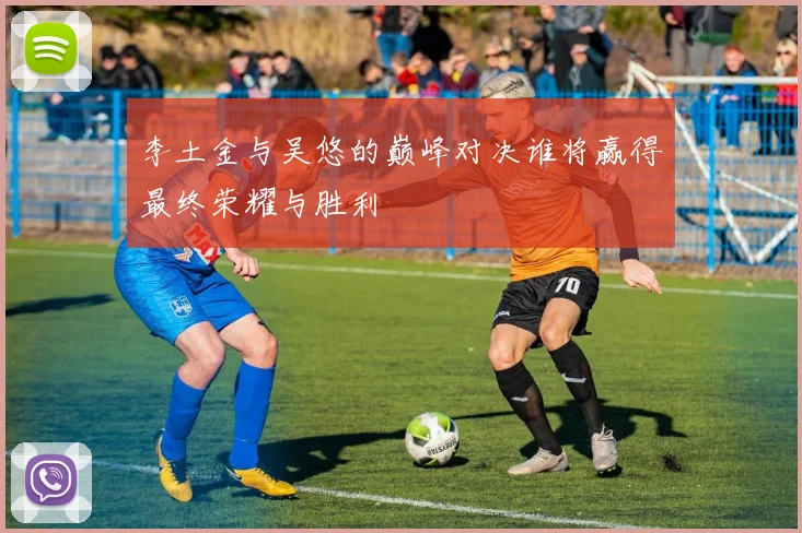 李土金与吴悠的巅峰对决谁将赢得最终荣耀与胜利