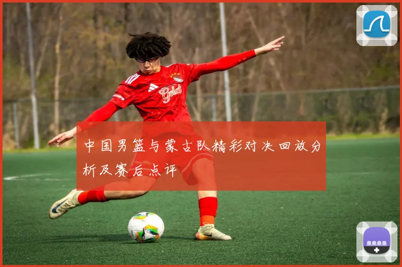 中国男篮与蒙古队精彩对决回放分析及赛后点评