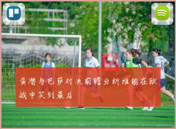 黄潜与巴萨对决前瞻分析谁能在欧战中笑到最后