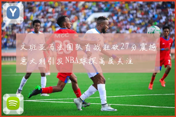 文班亚马法国队首战狂砍27分震撼意大利引发NBA球探高度关注