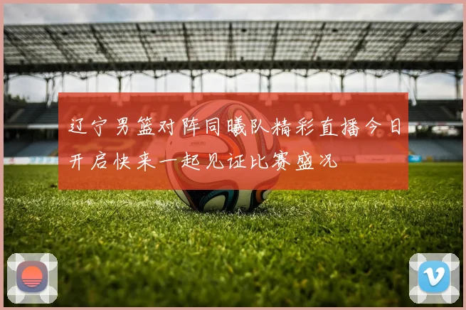 辽宁男篮对阵同曦队精彩直播今日开启快来一起见证比赛盛况