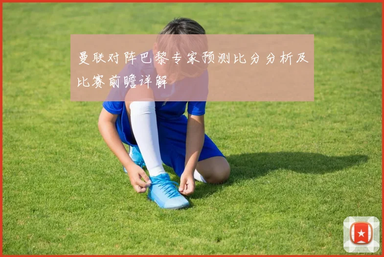 曼联对阵巴黎专家预测比分分析及比赛前瞻详解
