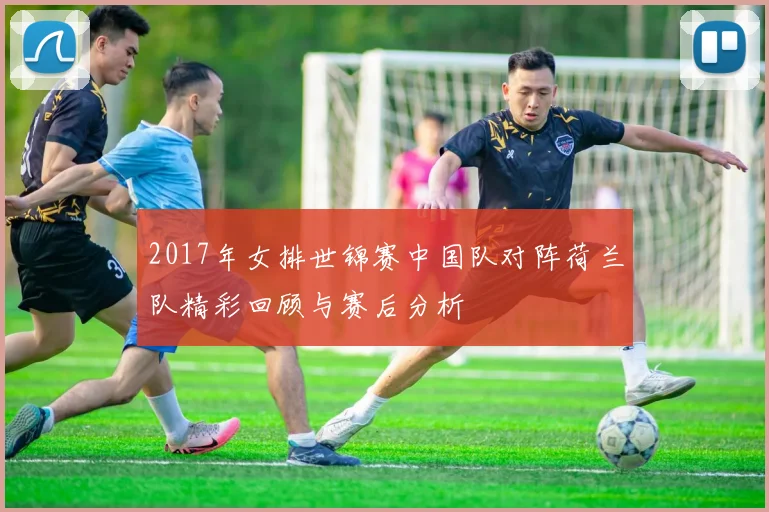 2017年女排世锦赛中国队对阵荷兰队精彩回顾与赛后分析
