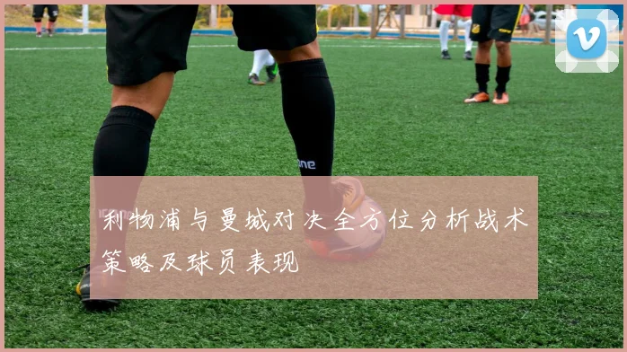利物浦与曼城对决全方位分析战术策略及球员表现