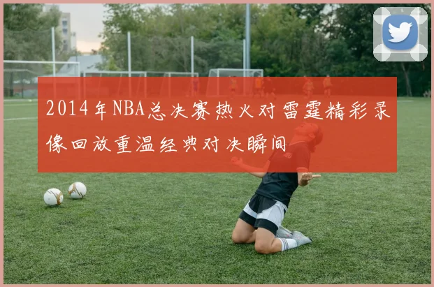 2014年NBA总决赛热火对雷霆精彩录像回放重温经典对决瞬间