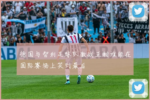 德国与智利足球队激战正酣谁能在国际赛场上笑到最后