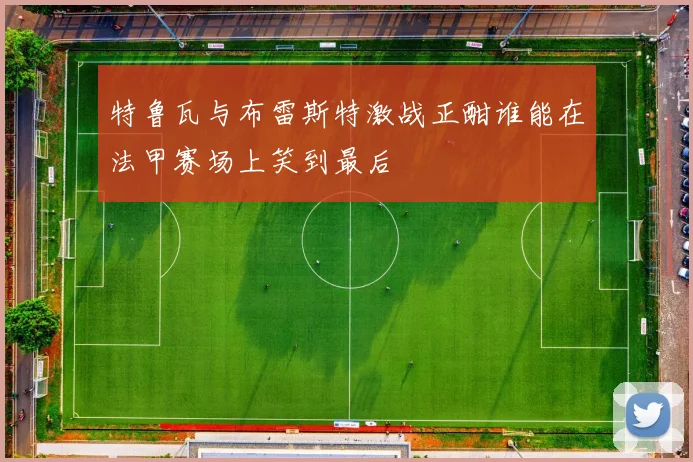 特鲁瓦与布雷斯特激战正酣谁能在法甲赛场上笑到最后