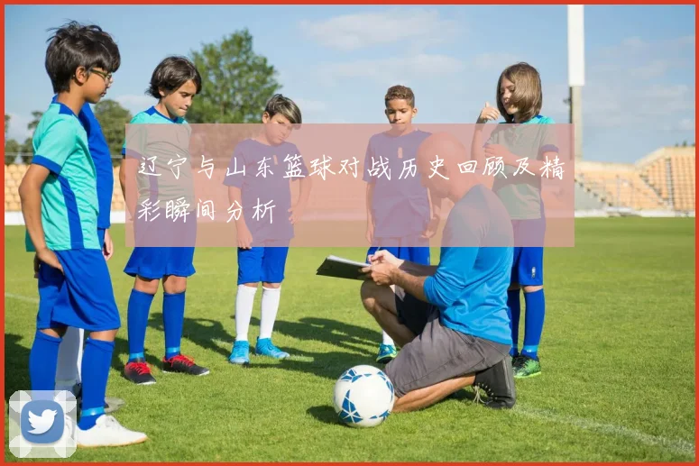 辽宁与山东篮球对战历史回顾及精彩瞬间分析
