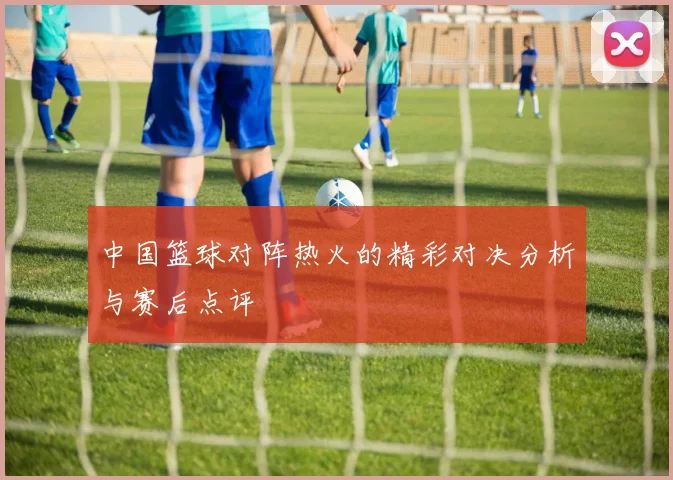 中国篮球对阵热火的精彩对决分析与赛后点评