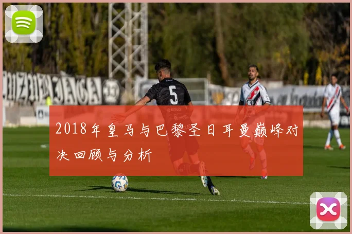 2018年皇马与巴黎圣日耳曼巅峰对决回顾与分析