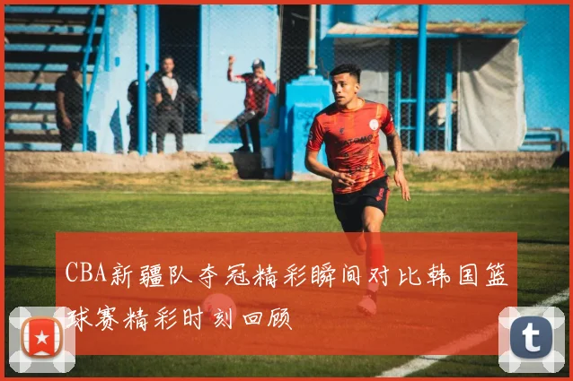 CBA新疆队夺冠精彩瞬间对比韩国篮球赛精彩时刻回顾