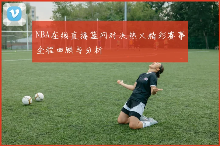 NBA在线直播篮网对决热火精彩赛事全程回顾与分析