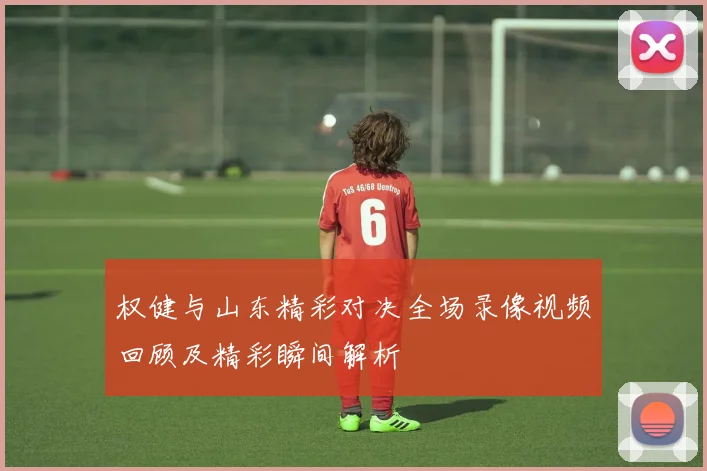 权健与山东精彩对决全场录像视频回顾及精彩瞬间解析