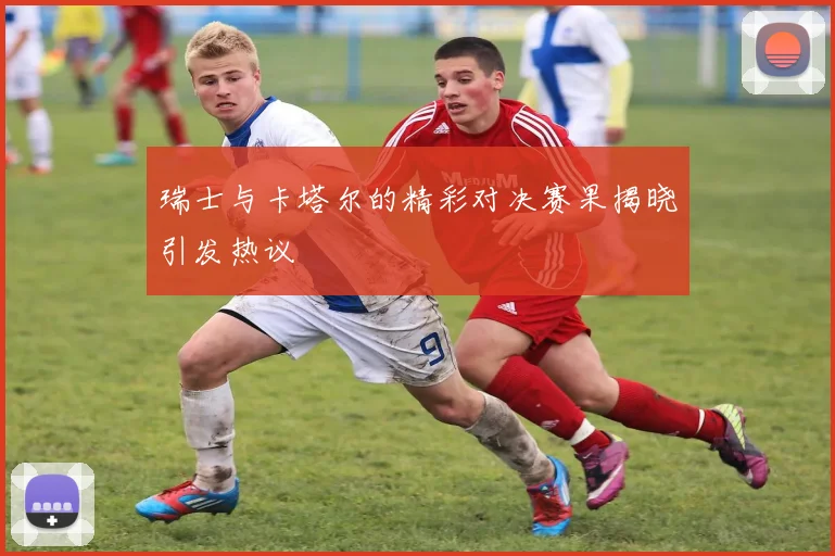瑞士与卡塔尔的精彩对决赛果揭晓引发热议