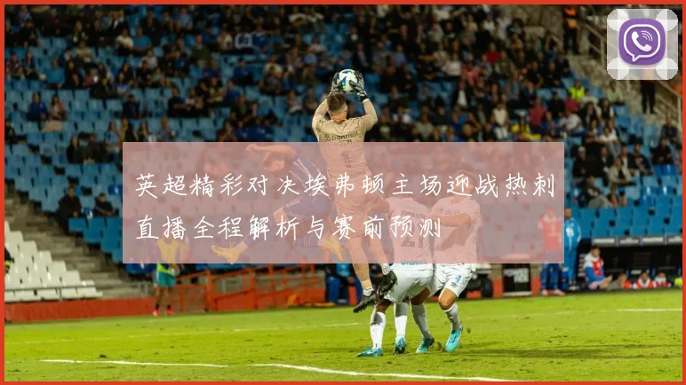 英超精彩对决埃弗顿主场迎战热刺直播全程解析与赛前预测