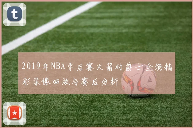 2019年NBA季后赛火箭对爵士全场精彩录像回放与赛后分析