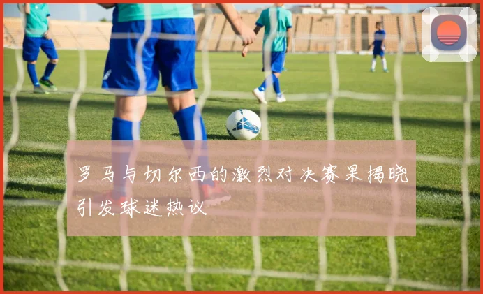 罗马与切尔西的激烈对决赛果揭晓引发球迷热议