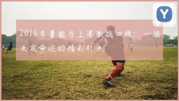 2016年鲁能与上港激战回顾：一场决定命运的精彩对决