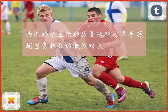 西汉姆达主场迎战曼联双方争夺英超宝贵积分的激烈对决