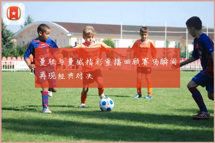 曼联与曼城精彩重播回顾赛场瞬间再现经典对决