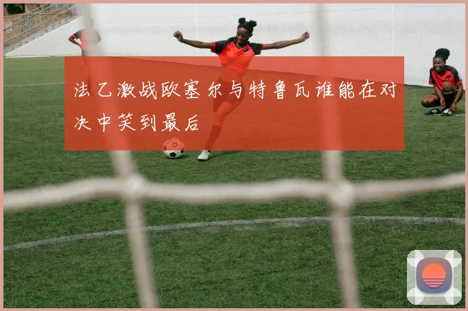 法乙激战欧塞尔与特鲁瓦谁能在对决中笑到最后