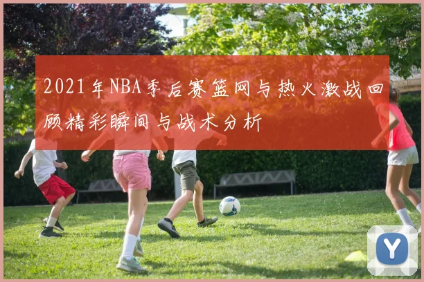2021年NBA季后赛篮网与热火激战回顾精彩瞬间与战术分析