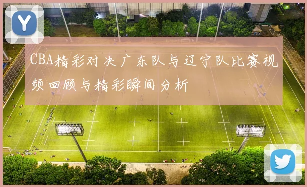 CBA精彩对决广东队与辽宁队比赛视频回顾与精彩瞬间分析