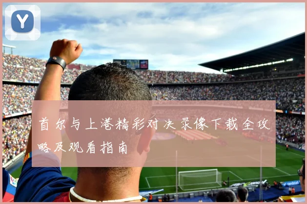 首尔与上港精彩对决录像下载全攻略及观看指南