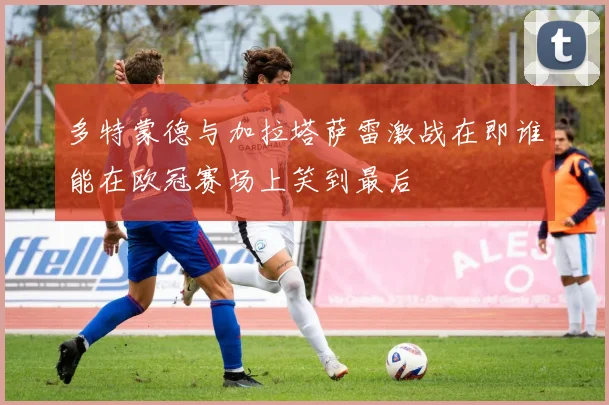 多特蒙德与加拉塔萨雷激战在即谁能在欧冠赛场上笑到最后