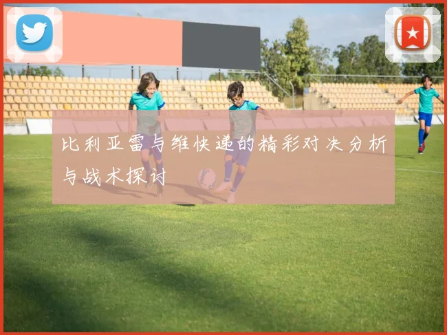 比利亚雷与维快递的精彩对决分析与战术探讨